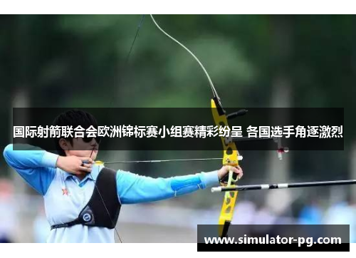 国际射箭联合会欧洲锦标赛小组赛精彩纷呈 各国选手角逐激烈