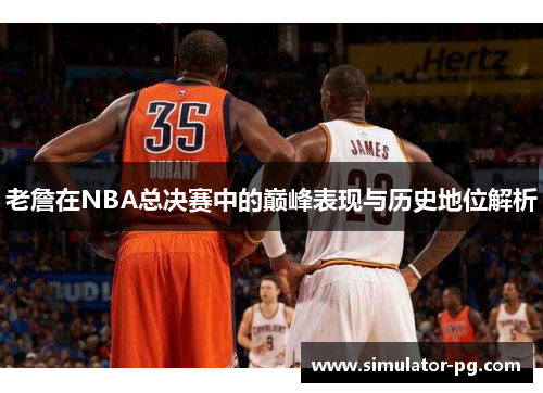 老詹在NBA总决赛中的巅峰表现与历史地位解析