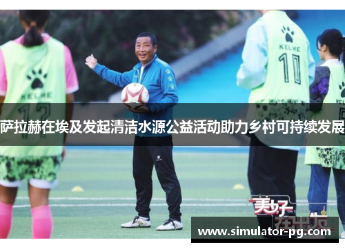 萨拉赫在埃及发起清洁水源公益活动助力乡村可持续发展