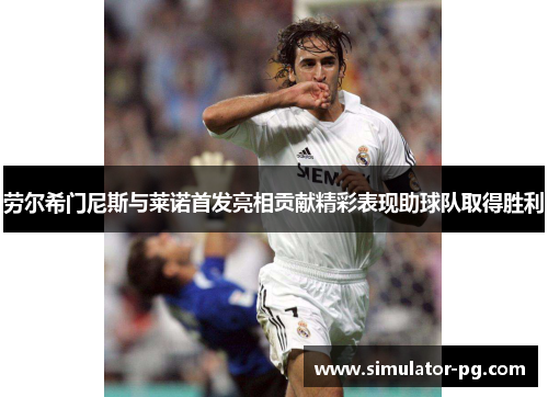 劳尔希门尼斯与莱诺首发亮相贡献精彩表现助球队取得胜利