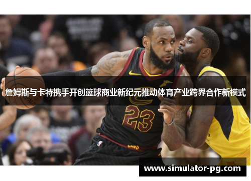 詹姆斯与卡特携手开创篮球商业新纪元推动体育产业跨界合作新模式