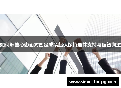 如何调整心态面对国足成绩起伏保持理性支持与理智期望