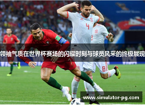 领袖气质在世界杯赛场的闪耀时刻与球员风采的终极展现 领袖气质在世界杯赛场的闪耀时刻与球员风采的终极展现