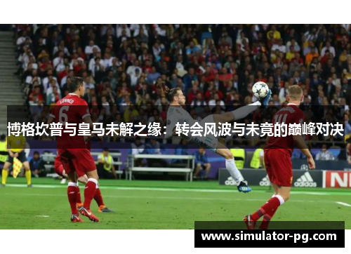 博格坎普与皇马未解之缘：转会风波与未竟的巅峰对决