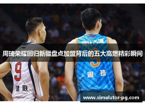 周琦荣耀回归新疆盘点加盟背后的五大高燃精彩瞬间