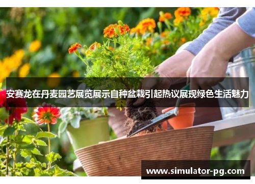 安赛龙在丹麦园艺展览展示自种盆栽引起热议展现绿色生活魅力