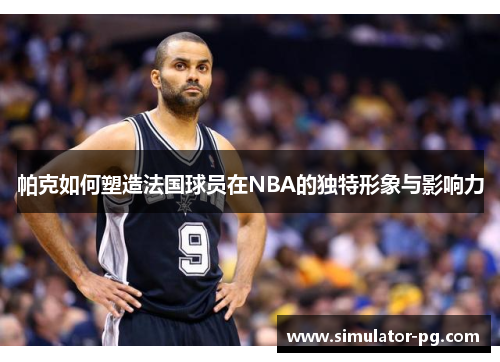 帕克如何塑造法国球员在NBA的独特形象与影响力