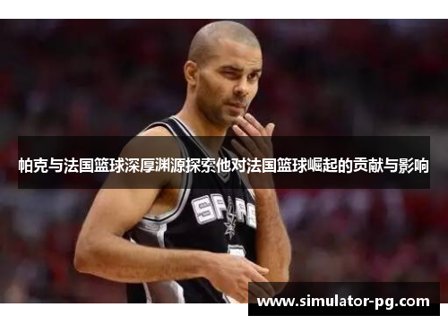 帕克与法国篮球深厚渊源探索他对法国篮球崛起的贡献与影响