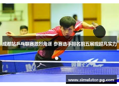 成都站乒乓联赛激烈角逐 参赛选手排名前五展现超凡实力